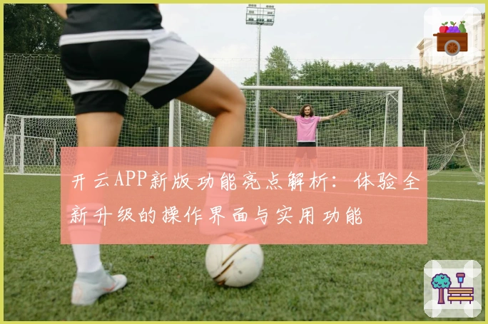 开云APP新版功能亮点解析：体验全新升级的操作界面与实用功能
