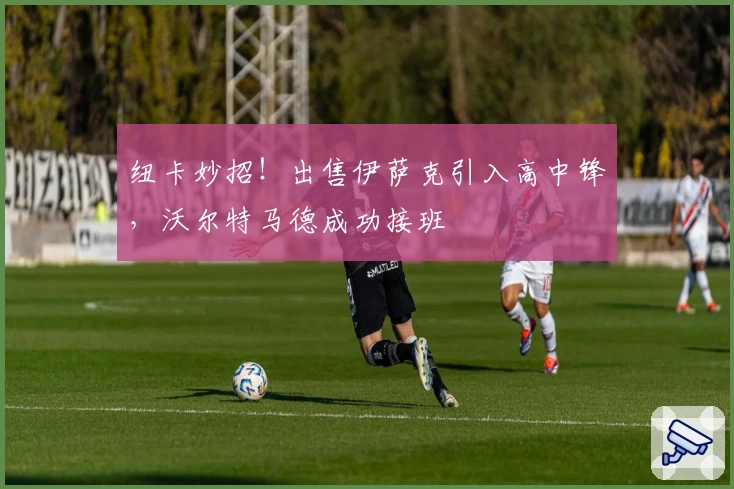 纽卡妙招！出售伊萨克引入高中锋，沃尔特马德成功接班