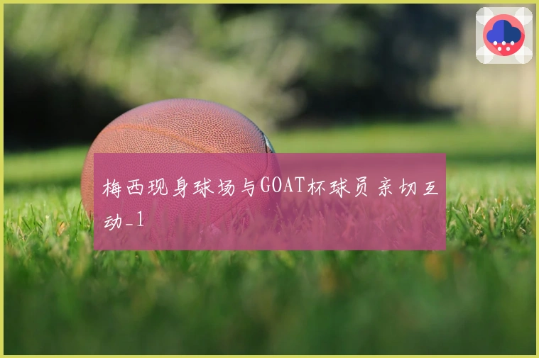 梅西现身球场与GOAT杯球员亲切互动_1