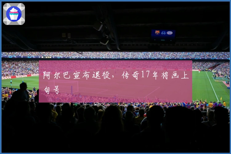 阿尔巴宣布退役，传奇17年将画上句号