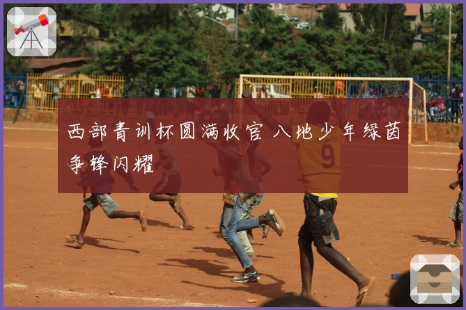 西部青训杯圆满收官 八地少年绿茵争锋闪耀