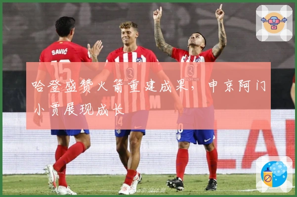哈登盛赞火箭重建成果，申京阿门小贾展现成长