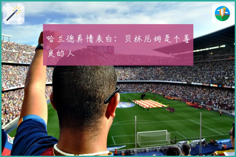 哈兰德真情表白：贝林厄姆是个善良的人