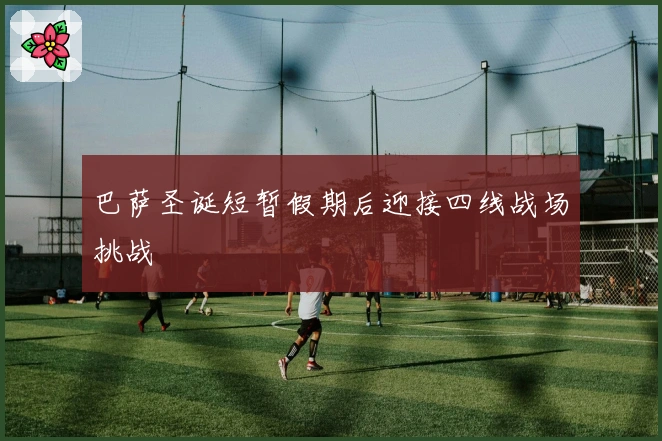 巴萨圣诞短暂假期后迎接四线战场挑战