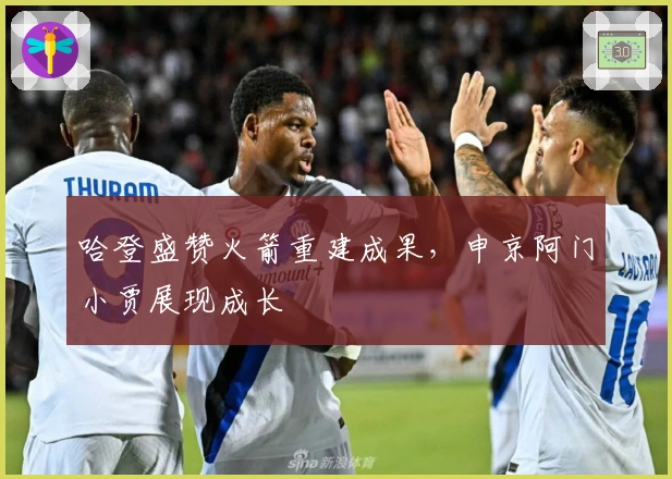 哈登盛赞火箭重建成果，申京阿门小贾展现成长