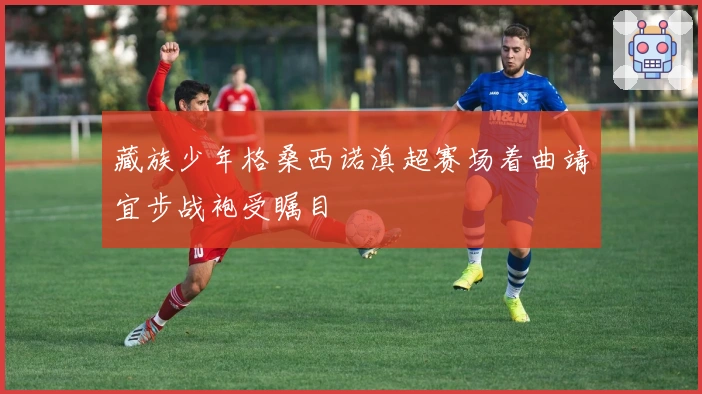 藏族少年格桑西诺滇超赛场着曲靖宜步战袍受瞩目