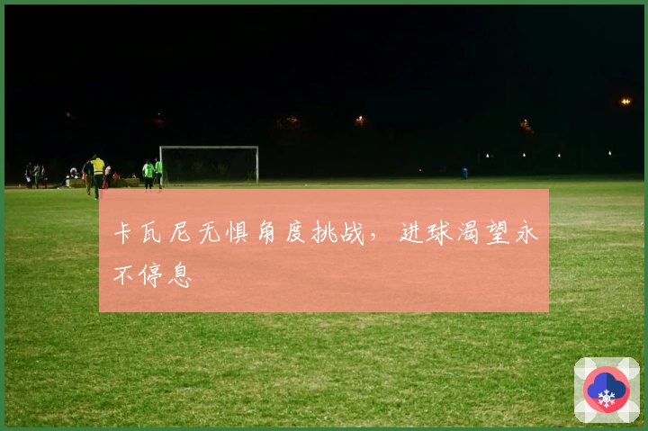 卡瓦尼无惧角度挑战，进球渴望永不停息