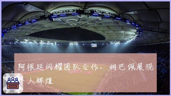 阿根廷闪耀团队合作，姆巴佩展现个人辉煌