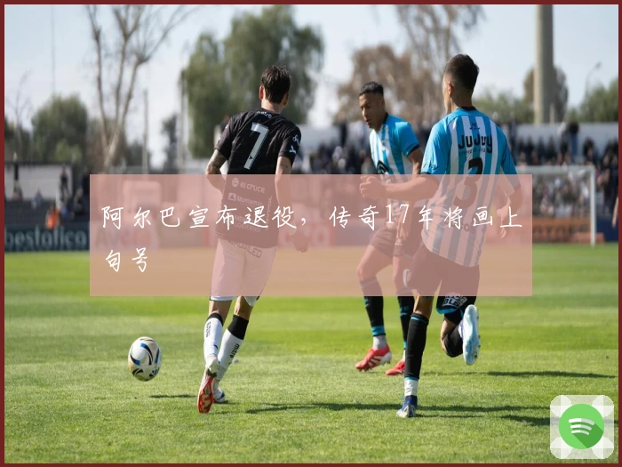 阿尔巴宣布退役，传奇17年将画上句号