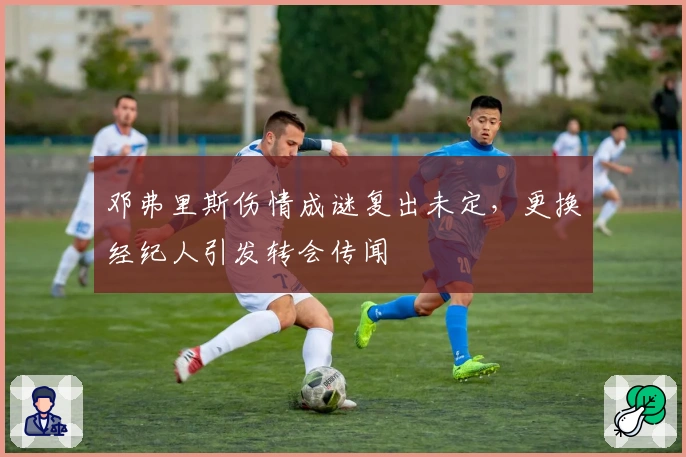 邓弗里斯伤情成谜复出未定，更换经纪人引发转会传闻